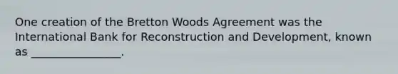 One creation of the Bretton Woods Agreement was the International Bank for Reconstruction and Development, known as ________________.