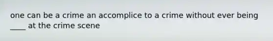 one can be a crime an accomplice to a crime without ever being ____ at the crime scene