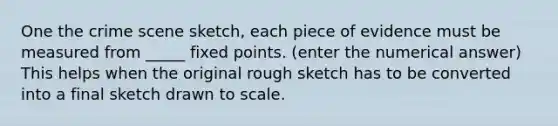 One the crime scene sketch, each piece of evidence must be measured from _____ fixed points. (enter the numerical answer) This helps when the original rough sketch has to be converted into a final sketch drawn to scale.