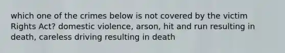 which one of the crimes below is not covered by the victim Rights Act? domestic violence, arson, hit and run resulting in death, careless driving resulting in death