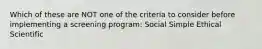 Which of these are NOT one of the criteria to consider before implementing a screening program: Social Simple Ethical Scientific