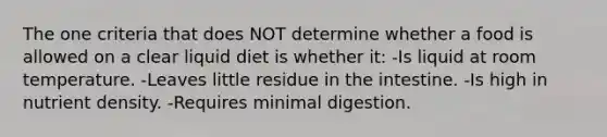 The one criteria that does NOT determine whether a food is allowed on a clear liquid diet is whether it: -Is liquid at room temperature. -Leaves little residue in the intestine. -Is high in nutrient density. -Requires minimal digestion.