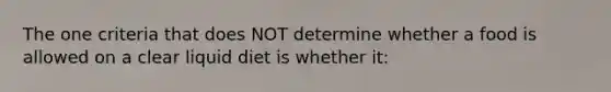The one criteria that does NOT determine whether a food is allowed on a clear liquid diet is whether it: