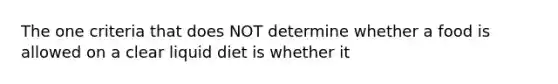 The one criteria that does NOT determine whether a food is allowed on a clear liquid diet is whether it