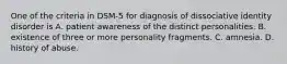 One of the criteria in DSM-5 for diagnosis of dissociative identity disorder is A. patient awareness of the distinct personalities. B. existence of three or more personality fragments. C. amnesia. D. history of abuse.