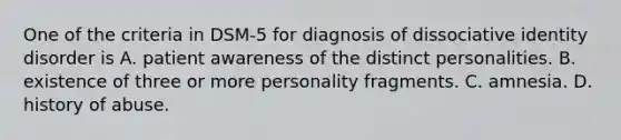 One of the criteria in DSM-5 for diagnosis of dissociative identity disorder is A. patient awareness of the distinct personalities. B. existence of three or more personality fragments. C. amnesia. D. history of abuse.