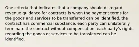 One criteria that indicates that a company should disregard revenue guidance for contracts is when the payment terms for the goods and services to be transferred can be identified. the contract has commercial substance. each party can unilaterally terminate the contract without compensation. each party's rights regarding the goods or services to be transferred can be identified.