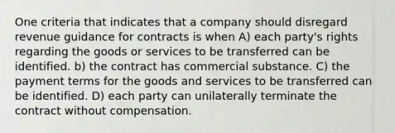 One criteria that indicates that a company should disregard revenue guidance for contracts is when A) each party's rights regarding the goods or services to be transferred can be identified. b) the contract has commercial substance. C) the payment terms for the goods and services to be transferred can be identified. D) each party can unilaterally terminate the contract without compensation.