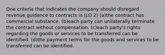 One criteria that indicates the company should disregard revenue guidance to contracts is (LO 2) (a)the contract has commercial substance. (b)each party can unilaterally terminate the contract without compensation. (c)each party's rights regarding the goods or services to be transferred can be identified. (d)the payment terms for the goods and services to be transferred can be identified.