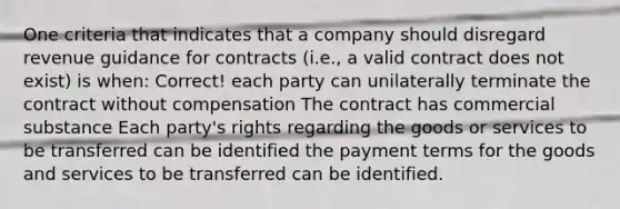 One criteria that indicates that a company should disregard revenue guidance for contracts (i.e., a valid contract does not exist) is when: Correct! each party can unilaterally terminate the contract without compensation The contract has commercial substance Each party's rights regarding the goods or services to be transferred can be identified the payment terms for the goods and services to be transferred can be identified.