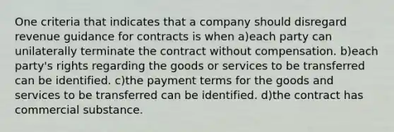 One criteria that indicates that a company should disregard revenue guidance for contracts is when a)each party can unilaterally terminate the contract without compensation. b)each party's rights regarding the goods or services to be transferred can be identified. c)the payment terms for the goods and services to be transferred can be identified. d)the contract has commercial substance.