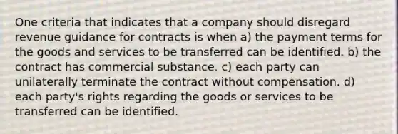 One criteria that indicates that a company should disregard revenue guidance for contracts is when a) the payment terms for the goods and services to be transferred can be identified. b) the contract has commercial substance. c) each party can unilaterally terminate the contract without compensation. d) each party's rights regarding the goods or services to be transferred can be identified.