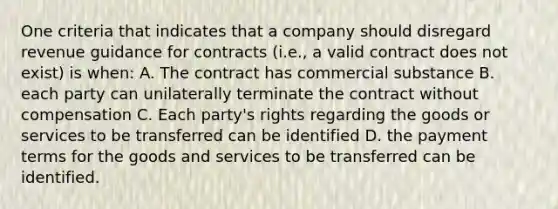 One criteria that indicates that a company should disregard revenue guidance for contracts (i.e., a valid contract does not exist) is when: A. The contract has commercial substance B. each party can unilaterally terminate the contract without compensation C. Each party's rights regarding the goods or services to be transferred can be identified D. the payment terms for the goods and services to be transferred can be identified.