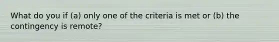 What do you if (a) only one of the criteria is met or (b) the contingency is remote?