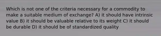 Which is not one of the criteria necessary for a commodity to make a suitable medium of​ exchange? A) it should have intrinsic value B) it should be valuable relative to its weight C) it should be durable D) it should be of standardized quality