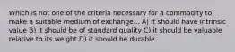 Which is not one of the criteria necessary for a commodity to make a suitable medium of exchange... A) it should have intrinsic value B) it should be of standard quality C) it should be valuable relative to its weight D) it should be durable