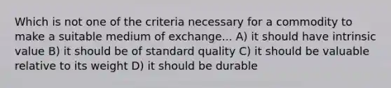 Which is not one of the criteria necessary for a commodity to make a suitable medium of exchange... A) it should have intrinsic value B) it should be of standard quality C) it should be valuable relative to its weight D) it should be durable