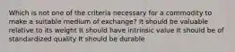 Which is not one of the criteria necessary for a commodity to make a suitable medium of exchange? It should be valuable relative to its weight It should have intrinsic value It should be of standardized quality It should be durable