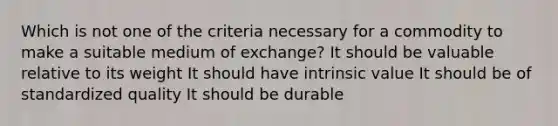 Which is not one of the criteria necessary for a commodity to make a suitable medium of exchange? It should be valuable relative to its weight It should have intrinsic value It should be of standardized quality It should be durable