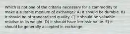 Which is not one of the criteria necessary for a commodity to make a suitable medium of exchange? A) It should be durable. B) It should be of standardized quality. C) It should be valuable relative to its weight. D) It should have intrinsic value. E) It should be generally accepted in exchange.