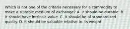 Which is not one of the criteria necessary for a commodity to make a suitable medium of​ exchange? A. It should be durable. B. It should have intrinsic value. C. It should be of standardized quality. D. It should be valuable relative to its weight.