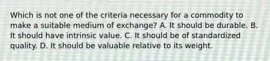 Which is not one of the criteria necessary for a commodity to make a suitable medium of​ exchange? A. It should be durable. B. It should have intrinsic value. C. It should be of standardized quality. D. It should be valuable relative to its weight.