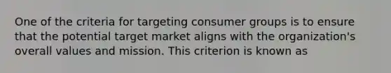 One of the criteria for targeting consumer groups is to ensure that the potential target market aligns with the organization's overall values and mission. This criterion is known as