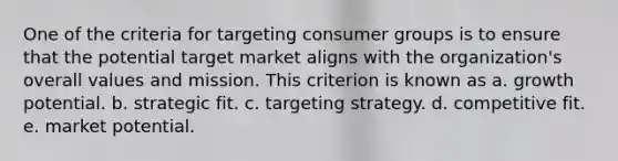 One of the criteria for targeting consumer groups is to ensure that the potential target market aligns with the organization's overall values and mission. This criterion is known as a. growth potential. b. strategic fit. c. targeting strategy. d. competitive fit. e. market potential.