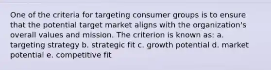 One of the criteria for targeting consumer groups is to ensure that the potential target market aligns with the organization's overall values and mission. The criterion is known as: a. targeting strategy b. strategic fit c. growth potential d. market potential e. competitive fit