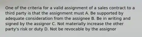 One of the criteria for a valid assignment of a sales contract to a third party is that the assignment must A. Be supported by adequate consideration from the assignee B. Be in writing and signed by the assignor C. Not materially increase the other party's risk or duty D. Not be revocable by the assignor