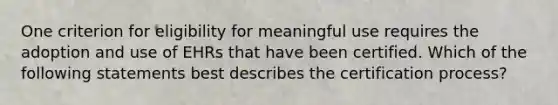 One criterion for eligibility for meaningful use requires the adoption and use of EHRs that have been certified. Which of the following statements best describes the certification process?