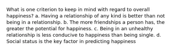 What is one criterion to keep in mind with regard to overall happiness? a. Having a relationship of any kind is better than not being in a relationship. b. The more friendships a person has, the greater the potential for happiness. c. Being in an unhealthy relationship is less conducive to happiness than being single. d. Social status is the key factor in predicting happiness