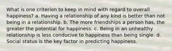 What is one criterion to keep in mind with regard to overall happiness? a. Having a relationship of any kind is better than not being in a relationship. b. The more friendships a person has, the greater the potential for happiness. c. Being in an unhealthy relationship is less conducive to happiness than being single. d. Social status is the key factor in predicting happiness.