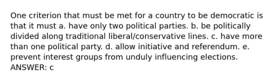 One criterion that must be met for a country to be democratic is that it must a. have only two political parties. b. be politically divided along traditional liberal/conservative lines. c. have more than one political party. d. allow initiative and referendum. e. prevent interest groups from unduly influencing elections. ANSWER: c