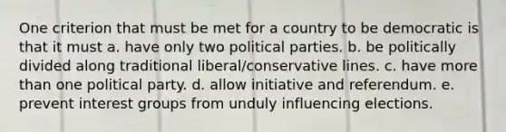 One criterion that must be met for a country to be democratic is that it must a. have only two political parties. b. be politically divided along traditional liberal/conservative lines. c. have more than one political party. d. allow initiative and referendum. e. prevent interest groups from unduly influencing elections.