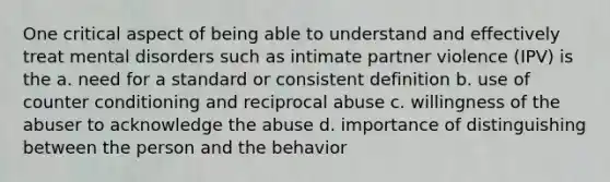 One critical aspect of being able to understand and effectively treat mental disorders such as intimate partner violence (IPV) is the a. need for a standard or consistent definition b. use of counter conditioning and reciprocal abuse c. willingness of the abuser to acknowledge the abuse d. importance of distinguishing between the person and the behavior