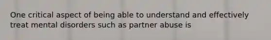 One critical aspect of being able to understand and effectively treat mental disorders such as partner abuse is