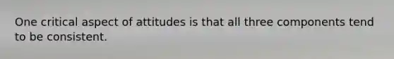 One critical aspect of attitudes is that all three components tend to be consistent.