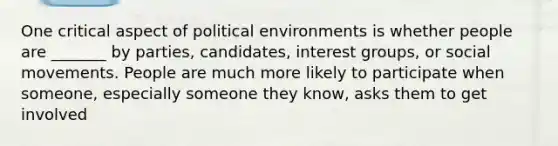 One critical aspect of political environments is whether people are _______ by parties, candidates, interest groups, or social movements. People are much more likely to participate when someone, especially someone they know, asks them to get involved