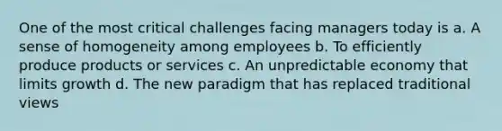 One of the most critical challenges facing managers today is a. A sense of homogeneity among employees b. To efficiently produce products or services c. An unpredictable economy that limits growth d. The new paradigm that has replaced traditional views