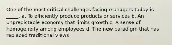 One of the most critical challenges facing managers today is _____. a. To efficiently produce products or services b. An unpredictable economy that limits growth c. A sense of homogeneity among employees d. The new paradigm that has replaced traditional views