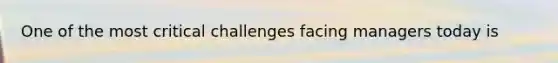 One of the most critical challenges facing managers today is