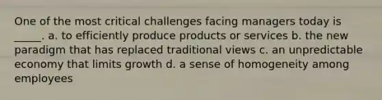 One of the most critical challenges facing managers today is _____. a. to efficiently produce products or services b. the new paradigm that has replaced traditional views c. an unpredictable economy that limits growth d. a sense of homogeneity among employees