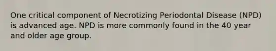 One critical component of Necrotizing Periodontal Disease (NPD) is advanced age. NPD is more commonly found in the 40 year and older age group.