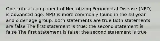 One critical component of Necrotizing Periodontal Disease (NPD) is advanced age. NPD is more commonly found in the 40 year and older age group. Both statements are true Both statements are false The first statement is true; the second statement is false The first statement is false; the second statement is true