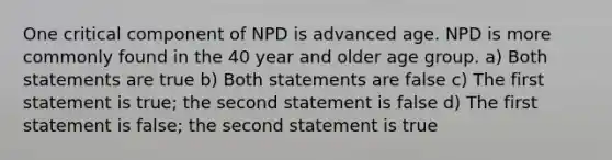 One critical component of NPD is advanced age. NPD is more commonly found in the 40 year and older age group. a) Both statements are true b) Both statements are false c) The first statement is true; the second statement is false d) The first statement is false; the second statement is true