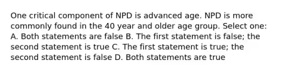 One critical component of NPD is advanced age. NPD is more commonly found in the 40 year and older age group. Select one: A. Both statements are false B. The first statement is false; the second statement is true C. The first statement is true; the second statement is false D. Both statements are true