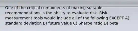 One of the critical components of making suitable recommendations is the ability to evaluate risk. Risk measurement tools would include all of the following EXCEPT A) standard deviation B) future value C) Sharpe ratio D) beta