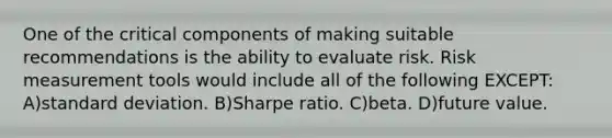 One of the critical components of making suitable recommendations is the ability to evaluate risk. Risk measurement tools would include all of the following EXCEPT: A)standard deviation. B)Sharpe ratio. C)beta. D)future value.