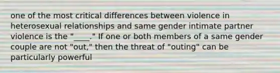 one of the most critical differences between violence in heterosexual relationships and same gender intimate partner violence is the "____." If one or both members of a same gender couple are not "out," then the threat of "outing" can be particularly powerful